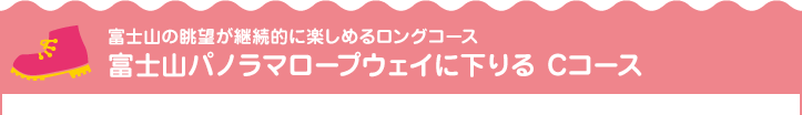 富士山の眺望が継続的に楽しめるロングコース 富士山パノラマロープウェイに下りるCコース
